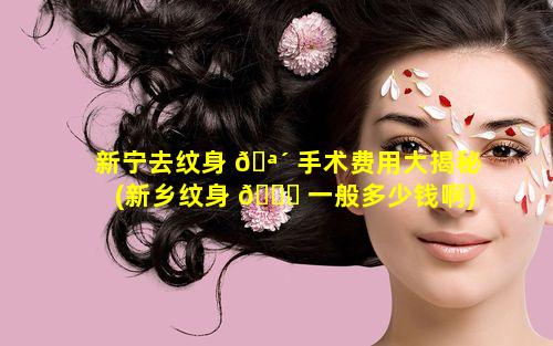 新宁去纹身 🪴 手术费用大揭秘(新乡纹身 🐟 一般多少钱啊)